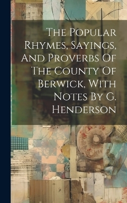 The Popular Rhymes, Sayings, And Proverbs Of The County Of Berwick, With Notes By G. Henderson