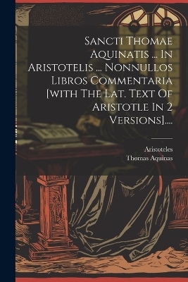 Sancti Thomae Aquinatis ... In Aristotelis ... Nonnullos Libros Commentaria [with The Lat. Text Of Aristotle In 2 Versions]....