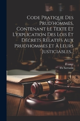 Code Pratique Des Prud'hommes, Contenant Le Texte Et L'explication Des Lois Et D&eacute;crets Relatifs Aux Prud'hommes Et &Agrave; Leurs Justiciables... - Th Sarrazin