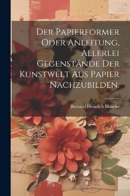 Der Papierformer oder Anleitung, allerlei Gegenst&auml;nde der Kunstwelt aus Papier nachzubilden. - Bernard Heinrich Blasche