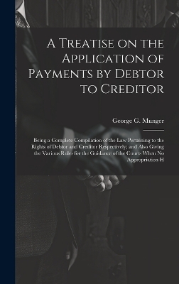A Treatise on the Application of Payments by Debtor to Creditor; Being a Complete Compilation of the law Pertaining to the Rights of Debtor and Creditor Respectively; and Also Giving the Various Rules for the Guidance of the Courts When no Appropriation H - George G 1828-1895 Munger