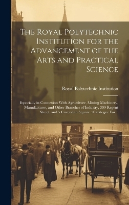 The Royal Polytechnic Institution for the Advancement of the Arts and Practical Science; Especially in Connexion With Agriculture, Mining Machinery, Manufactures, and Other Branches of Industry, 309 Regent Street, and 5 Cavendish Square