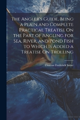 The Angler's Guide, Being a Plain and Complete Practical Treatise On the Part of Angling for Sea, River, and Pond Fish to Which Is Added a Treatise On Trolling - Thomas Frederick Salter