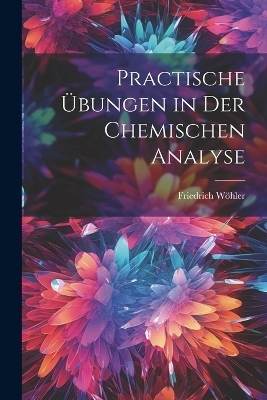 Practische &Uuml;bungen in Der Chemischen Analyse - Friedrich W&ouml;hler