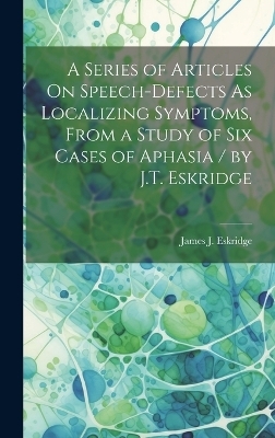 A Series of Articles On Speech-Defects As Localizing Symptoms, From a Study of Six Cases of Aphasia / by J.T. Eskridge