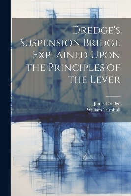 Dredge's Suspension Bridge Explained Upon the Principles of the Lever - James Dredge, William Turnbull