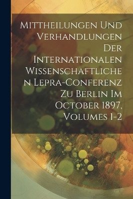 Mittheilungen Und Verhandlungen Der Internationalen Wissenschaftlichen Lepra-Conferenz Zu Berlin Im October 1897, Volumes 1-2