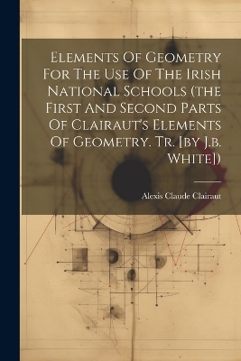 Elements Of Geometry For The Use Of The Irish National Schools (the First And Second Parts Of Clairaut's Elements Of Geometry. Tr. [by J.b. White])