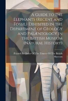 A Guide to the Elephants (recent and Fossil) Exhibited in the Department of Geology and Pal&aelig;ntology in the British Museum (Natural History) - 