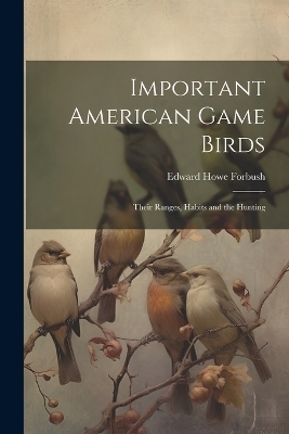 Important American Game Birds; Their Ranges, Habits and the Hunting - Edward Howe Forbush