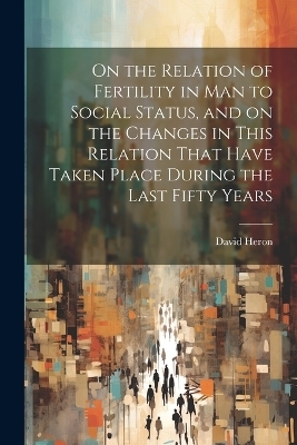 On the Relation of Fertility in man to Social Status, and on the Changes in This Relation That Have Taken Place During the Last Fifty Years - David Heron