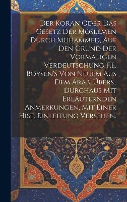 Der Koran oder das Gesetz der Moslemen durch Muhammed, auf den Grund der vormaligen Verdeutschung F.E. Boysen's von neuem aus dem Arab. Übers., durchaus mit erläuternden Anmerkungen, mit einer hist. Einleitung versehen.