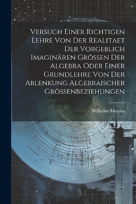 Versuch Einer Richtigen Lehre Von Der Realitaet Der Vorgeblich Imaginären Grössen Der Algebra Oder Einer Grundlehre Von Der Ablenkung Algebraischer Grössenbeziehungen - Wilhelm Matzka