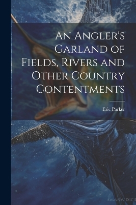An Angler's Garland of Fields, Rivers and Other Country Contentments - Eric 1870-1955 Parker