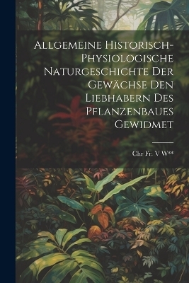Allgemeine Historisch-Physiologische Naturgeschichte Der Gewächse Den Liebhabern Des Pflanzenbaues Gewidmet