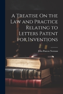 A Treatise On the Law and Practice Relating to Letters Patent for Inventions - John Paxton Norman