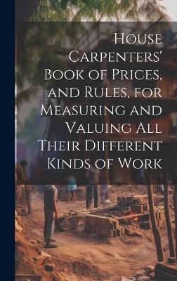 House Carpenters' Book of Prices, and Rules, for Measuring and Valuing All Their Different Kinds of Work -  Anonymous
