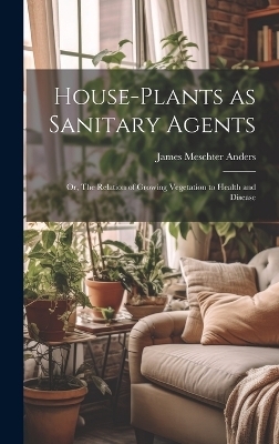 House-Plants as Sanitary Agents; or, The Relation of Growing Vegetation to Health and Disease - James Meschter Anders
