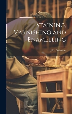 Staining, Varnishing and Enamelling - J H Galloway