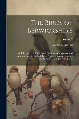 The Birds of Berwickshire; With Remarks on Their Local Distribution Migration, and Habits, and Also on the Folk-lore, Proverbs, Popular Rhymes and Sayings Connected With Them; Volume 2 - George Muirhead