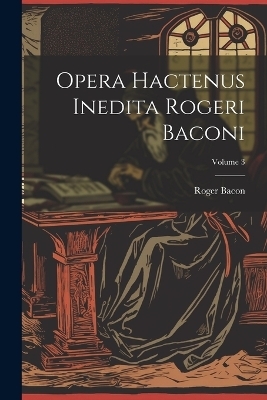 Opera hactenus inedita Rogeri Baconi; Volume 3 - Roger Bacon