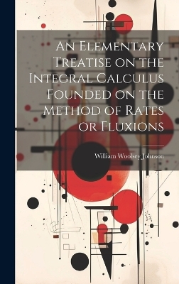 An Elementary Treatise on the Integral Calculus Founded on the Method of Rates or Fluxions - William Woolsey Johnson
