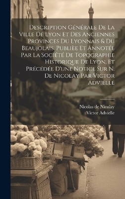 Description générale de la ville de Lyon et des anciennes provinces du Lyonnais & du Beaujolais. Publièe et annotée par la Société de topographie historique de Lyon, et précédée d'une notice sur N. de Nicolay par Victor Advielle