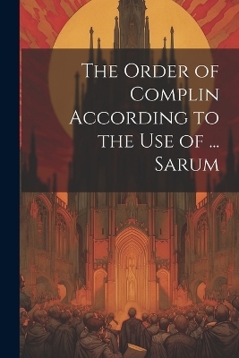 The Order of Complin According to the Use of ... Sarum -  Anonymous