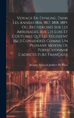 Voyage En Espagne, Dans Les Ann&eacute;es 1816, 1817, 1818, 1819, Ou, Recherches Sur Les Arrosages, Sur Les Lois Et Co&ucirc;tumes Qui Les R&eacute;gissent [&c.] Consid&eacute;r&eacute;s Comme Un Puissant Moyen De Perfectionner L'agriculture Fran&ccedil;aise - Jacques Fran&ccedil;ois Jaubert de Passa