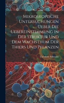 Mikroskopische Untersuchungen ueber die Uebereinstimmung in der Struktur und dem Wachsthum der Thiers und Pflanzen