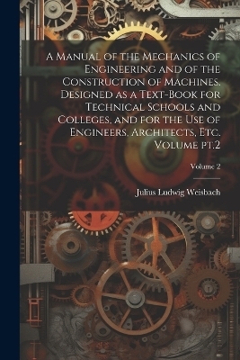 A Manual of the Mechanics of Engineering and of the Construction of Machines. Designed as a Text-book for Technical Schools and Colleges, and for the use of Engineers, Architects, etc. Volume pt.2; Volume 2 - Julius Ludwig Weisbach