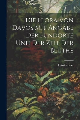 Die Flora von Davos mit Angabe der Fundorte und der Zeit der Bl&uuml;the - Otto Geissler