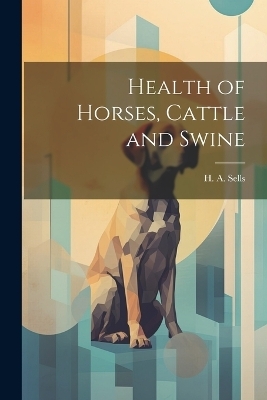 Health of Horses, Cattle and Swine - H A Sells