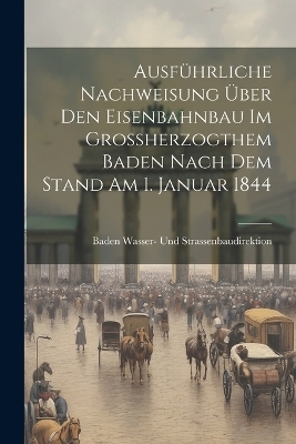 Ausf&uuml;hrliche Nachweisung &uuml;ber den Eisenbahnbau im Grossherzogthem Baden nach dem Stand am 1. Januar 1844 - Baden Wasser- Und Strassenbaudirektion