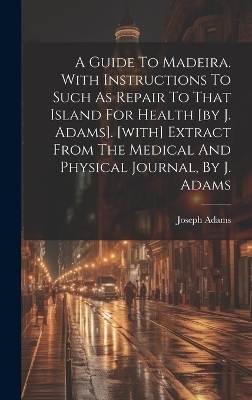 A Guide To Madeira. With Instructions To Such As Repair To That Island For Health [by J. Adams]. [with] Extract From The Medical And Physical Journal, By J. Adams