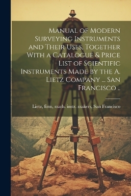 Manual of Modern Surveying Instruments and Their Uses, Together With a Catalogue & Price List of Scientific Instruments Made by the A. Lietz Company ... San Francisco .. - 