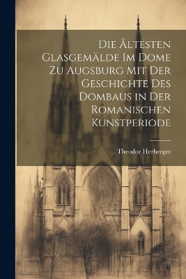 Die ältesten Glasgemälde im Dome zu Augsburg mit der Geschichte des Dombaus in der romanischen Kunstperiode