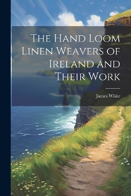 The Hand Loom Linen Weavers of Ireland and Their Work - James White