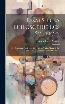 Essai Sur La Philosophie Des Sciences; Ou, Exposition Analytique D'une Classification Naturelle De Toutes Les Connaissances Humaines, Part 1 - André-Marie Ampere