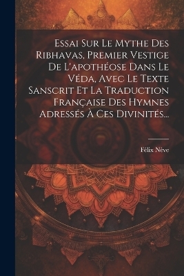 Essai Sur Le Mythe Des Ribhavas, Premier Vestige De L'apothéose Dans Le Véda, Avec Le Texte Sanscrit Et La Traduction Française Des Hymnes Adressés À Ces Divinités...