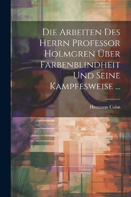 Die Arbeiten Des Herrn Professor Holmgren &Uuml;ber Farbenblindheit Und Seine Kampfesweise ... - Hermann Cohn