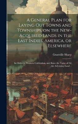 A General Plan for Laying out Towns and Townships, on the New-acquired Lands in the East Indies, America, or Elsewhere; in Order to Promote Cultivation, and Raise the Value of all the Adjoining Land ..