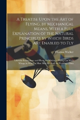 A Treatise Upon the Art of Flying, by Mechanical Means, With a Full Explanation of the Natural Principles by Which Birds Are Enabled to Fly - Thomas Walker