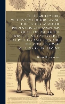 The Homoeopathic Veterinary Doctor, Giving the History, Means of Prevention, and Symptoms of all Diseases of the Horse, ox, Sheep, hog, dog, cat, Poultry and Birds, and the Most Approved Methods of Treatment - Hammerton George H
