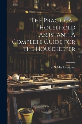 The Practical Household Assistant. A Complete Guide for the Housekeeper - 