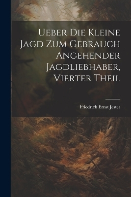 Ueber Die Kleine Jagd Zum Gebrauch Angehender Jagdliebhaber, Vierter Theil - Friedrich Ernst Jester