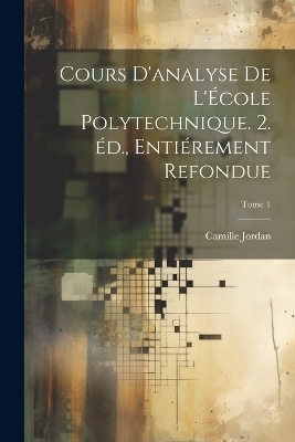 Cours d'analyse de l'&Eacute;cole polytechnique. 2. &eacute;d., enti&eacute;rement refondue; Tome 1 - Camille 1838-1922 Jordan