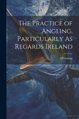 The Practice of Angling, Particularly As Regards Ireland -  O'Gorman