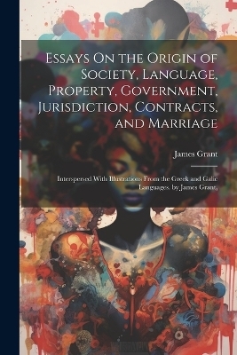 Essays On the Origin of Society, Language, Property, Government, Jurisdiction, Contracts, and Marriage - James Grant