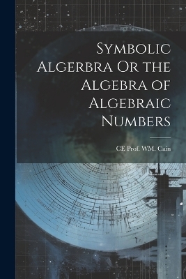 Symbolic Algerbra Or the Algebra of Algebraic Numbers - Ce Prof Wm Cain
